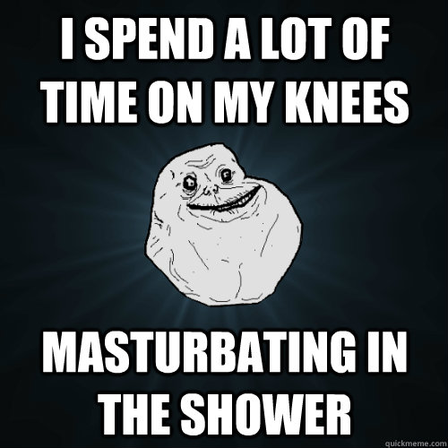 I spend a lot of time on my knees masturbating in the shower  Forever Alone