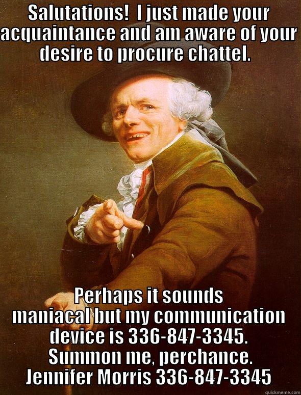 SALUTATIONS!  I JUST MADE YOUR ACQUAINTANCE AND AM AWARE OF YOUR DESIRE TO PROCURE CHATTEL.   PERHAPS IT SOUNDS MANIACAL BUT MY COMMUNICATION DEVICE IS 336-847-3345.  SUMMON ME, PERCHANCE. JENNIFER MORRIS 336-847-3345 Joseph Ducreux