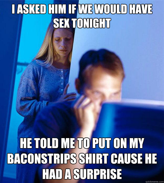 I asked him if we would have sex tonight He told me to put on my Baconstrips shirt cause he had a surprise  Redditors Wife