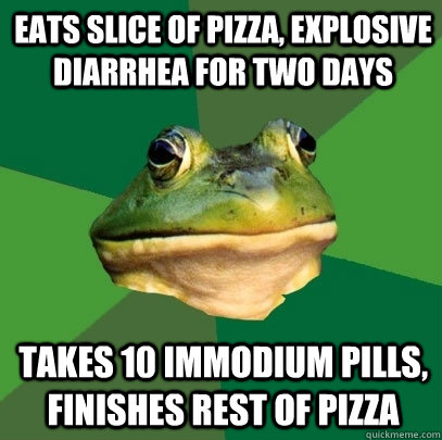 Eats slice of pizza, explosive diarrhea for two days Takes 10 Immodium pills, finishes rest of pizza  Foul Bachelor Frog