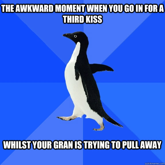 The awkward moment when you go in for a third kiss  Whilst your gran is trying to pull away 
  Socially Awkward Penguin