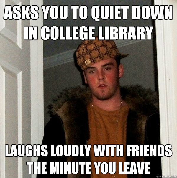 Asks you to quiet down in College Library Laughs loudly with friends the minute you leave  Scumbag Steve