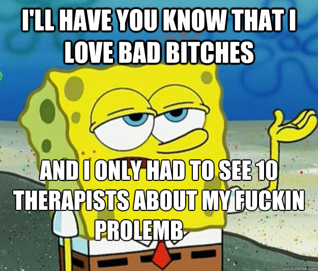 I'll have you know that I love bad bitches And I only had to see 10 therapists about my fuckin Prolemb - I'll have you know that I love bad bitches And I only had to see 10 therapists about my fuckin Prolemb  Tough Spongebob