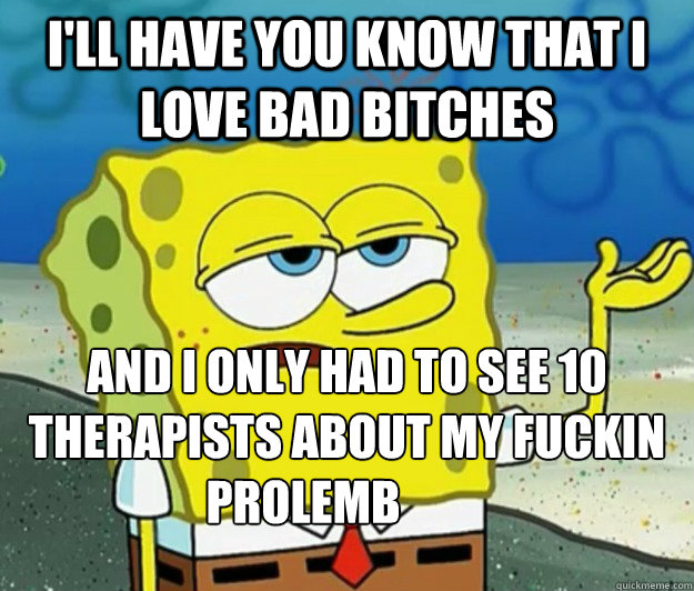I'll have you know that I love bad bitches And I only had to see 10 therapists about my fuckin Prolemb  Tough Spongebob