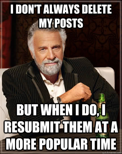 I don't always delete my posts but when I do, I resubmit them at a more popular time  The Most Interesting Man In The World