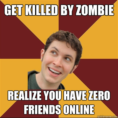 Get killed by zombie Realize you have zero friends online  Tobuscus