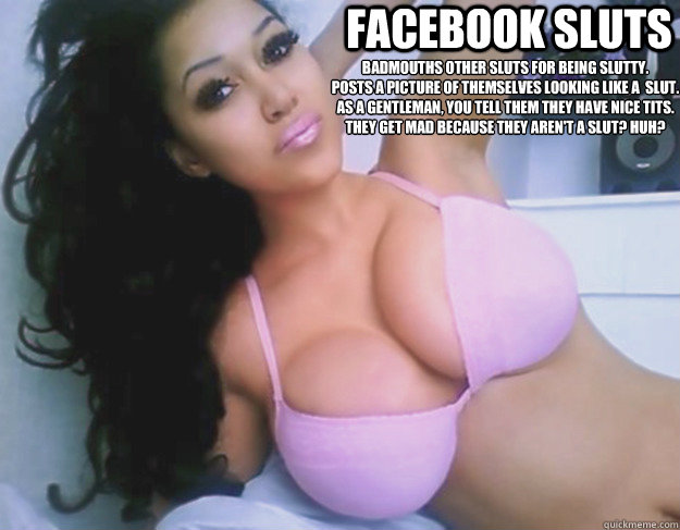 Facebook Sluts Badmouths other sluts for being slutty.
Posts a picture of themselves looking like a  slut.
As a gentleman, you tell them they have nice tits.
They get mad because they aren't a slut? Huh?  Facebook Sluts