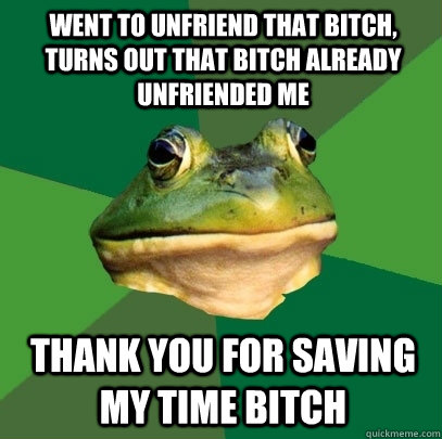 went to unfriend that bitch, turns out that bitch already unfriended me thank you for saving my time bitch  Foul Bachelor Frog