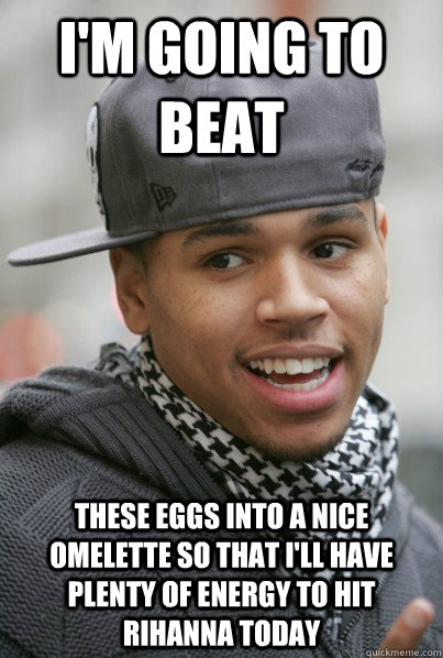 I'm going to beat these eggs into a nice omelette so that I'll have plenty of energy to hit Rihanna today - I'm going to beat these eggs into a nice omelette so that I'll have plenty of energy to hit Rihanna today  Scumbag Chris Brown