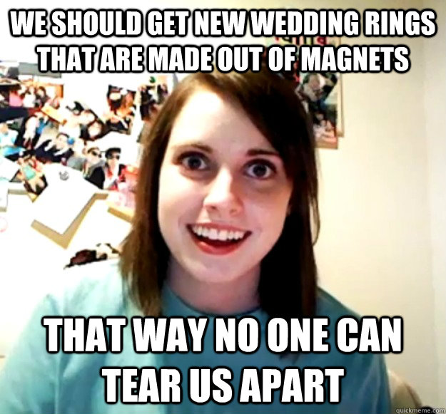 We should get new wedding rings that are made out of magnets That way no one can tear us apart - We should get new wedding rings that are made out of magnets That way no one can tear us apart  Overly Attached Girlfriend
