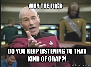 why the fuck DO YOU KEEP LISTENING to THat KIND OF CRAP?!  Annoyed Picard