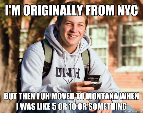 I'm originally from nyc but then i uh moved to montana when i was like 5 or 10 or something   College Freshman
