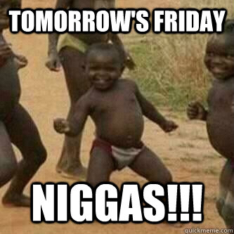 TOMORROW'S FRIDAY NIGGAS!!!  Its friday niggas