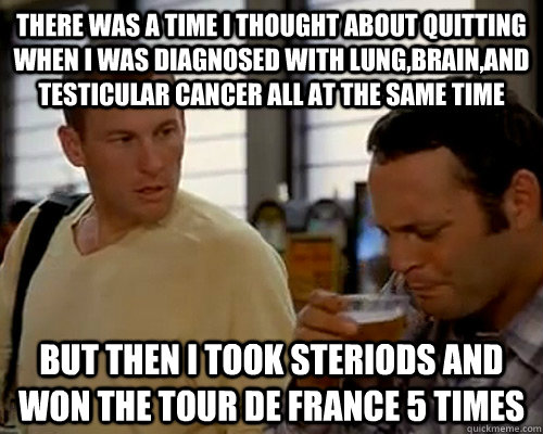 There was a time i thought about quitting when i was diagnosed with lung,brain,and testicular cancer all at the same time but then i took steriods and won the tour de france 5 times - There was a time i thought about quitting when i was diagnosed with lung,brain,and testicular cancer all at the same time but then i took steriods and won the tour de france 5 times  Motivational Armstrong