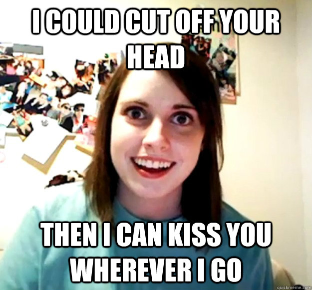 I could cut off your head then i can kiss you wherever i go  Overly Attached Girlfriend