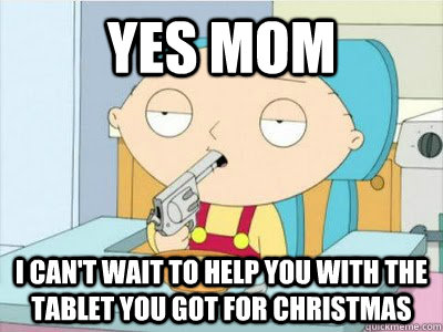 Yes mom I can't wait to help you with the tablet you got for christmas  Knowledge Stewie