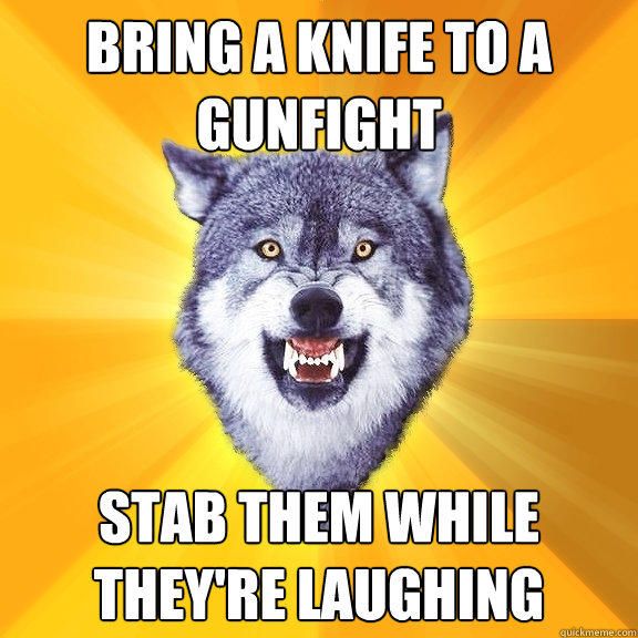 bring a knife to a gunfight stab them while they're laughing  Courage Wolf