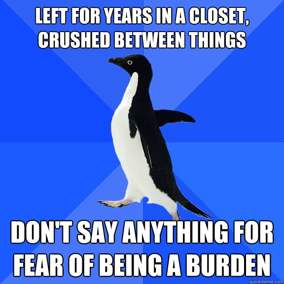 left for years in a closet, crushed between things Don't say anything for fear of being a burden  Socially Awkward Penguin
