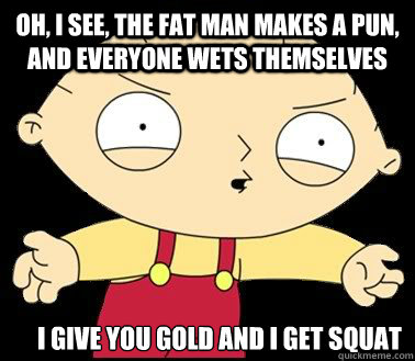 Oh, I see, the fat man makes a pun, and everyone wets themselves I give you gold and i get squat  