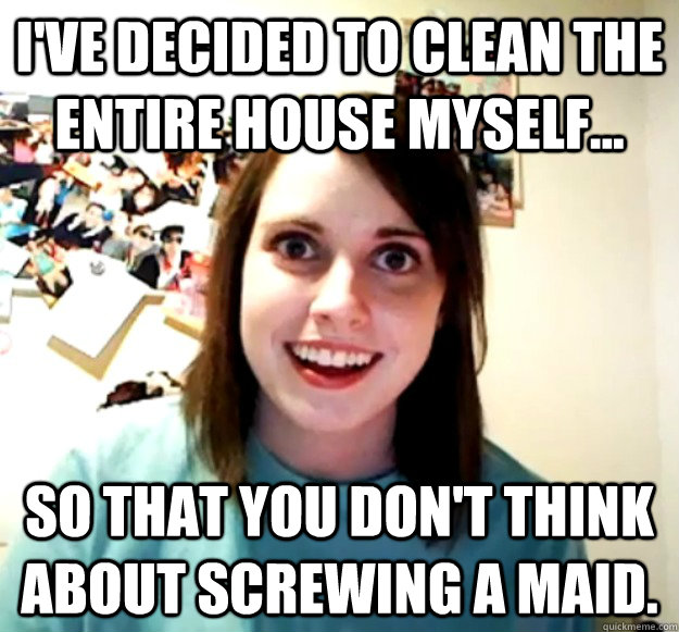 I've decided to clean the entire house myself... so that you don't think about screwing a maid.  - I've decided to clean the entire house myself... so that you don't think about screwing a maid.   Misc