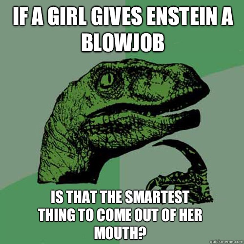 If a girl gives Enstein a blowjob Is that the smartest thing to come out of her mouth?  Philosoraptor