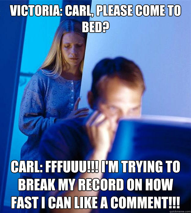 Victoria: CArl, please come to bed? carl: fffuuu!!! i'm trying to break my record on how fast i can like a comment!!!  Redditors Wife