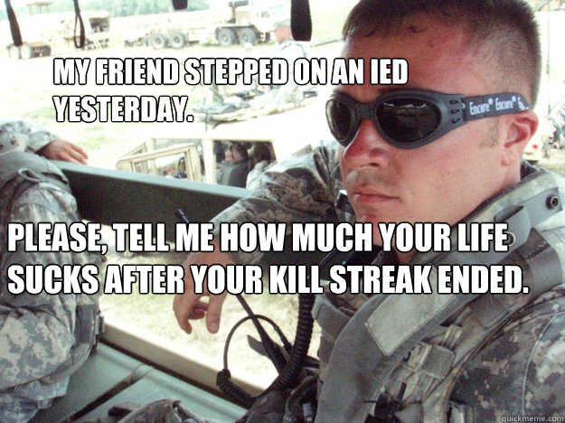 My friend stepped on an IED yesterday. Please, tell me how much your life sucks after your kill streak ended. - My friend stepped on an IED yesterday. Please, tell me how much your life sucks after your kill streak ended.  Military Max