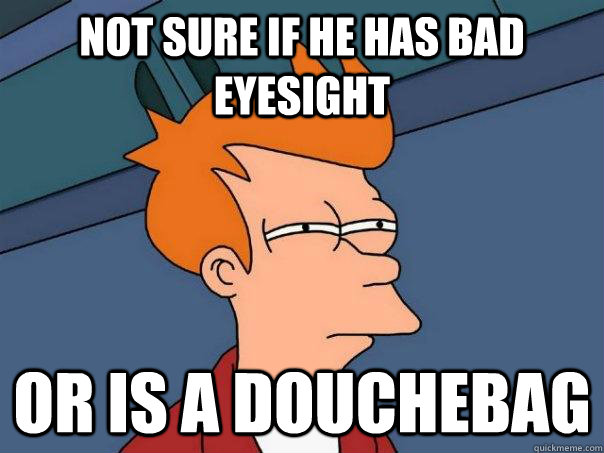 Not sure if he has bad eyesight Or is a douchebag  Futurama Fry
