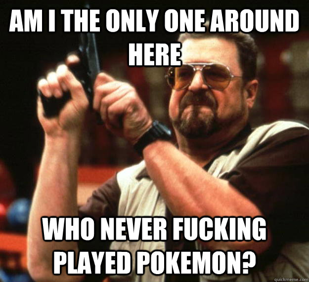 am I the only one around here Who never fucking played Pokemon?   Angry Walter