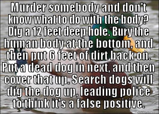 MURDER SOMEBODY AND DON'T KNOW WHAT TO DO WITH THE BODY? DIG A 12 FEET DEEP HOLE. BURY THE HUMAN BODY AT THE BOTTOM, AND THEN PUT 6 FEET OF DIRT BACK ON. PUT A DEAD DOG IN NEXT, AND THEN COVER THAT UP. SEARCH DOGS WILL DIG THE DOG UP, LEADING POLICE TO THINK IT'S A FALSE POSITIVE. Actual Advice Mallard