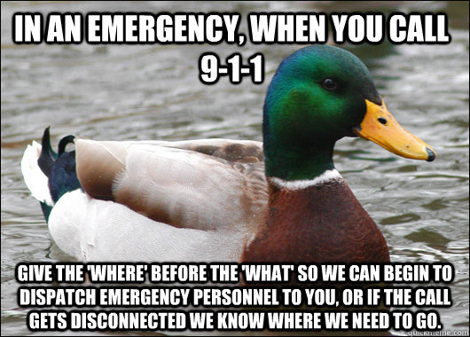 In an emergency, when you call 9-1-1 Give the 'where' before the 'what' so we can begin to dispatch emergency personnel to you, or if the call gets disconnected we know where we need to go.  Actual Advice Mallard