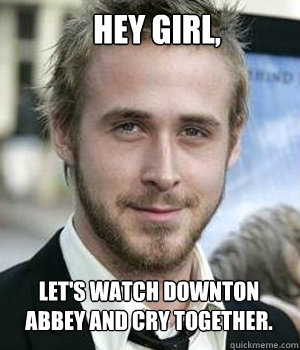 Hey girl, Let's watch Downton Abbey and cry together. - Hey girl, Let's watch Downton Abbey and cry together.  Ryan Gosling