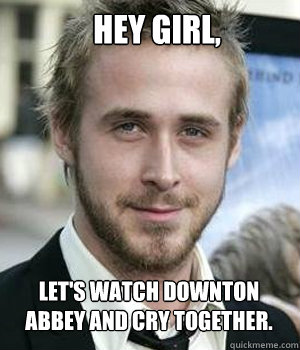 Hey girl, Let's watch Downton Abbey and cry together.  Ryan Gosling