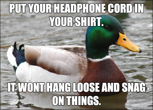 Put your headphone cord in your shirt. It wont hang loose and snag on things.  Actual Advice Mallard