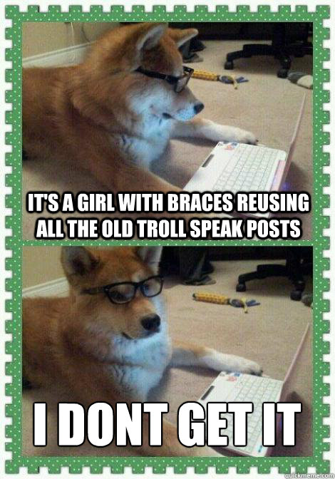 It's a girl with braces reusing all the old troll speak posts I dont get it
 - It's a girl with braces reusing all the old troll speak posts I dont get it
  I dont get it dog