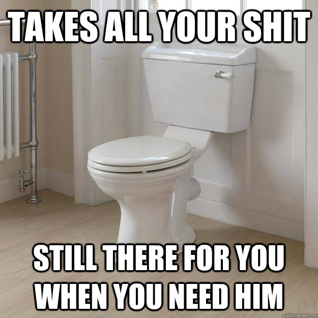 Takes all your shit still there for you when you need him - Takes all your shit still there for you when you need him  Good Guy Toilet