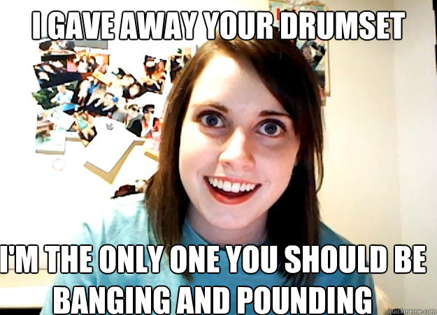 i gave away your drumset i'm the only one you should be banging and pounding  Overly Attached Girlfriend