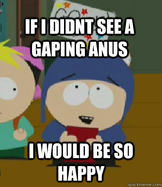 If i didnt see a gaping anus I would be so happy  Craig - I would be so happy