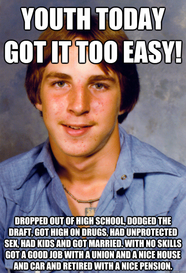 Youth today got it too easy! Dropped out of high school, dodged the draft, got high on drugs, had unprotected sex, had kids and got married. With no skills got a good job with a union and a nice house and car and retired with a nice pension. - Youth today got it too easy! Dropped out of high school, dodged the draft, got high on drugs, had unprotected sex, had kids and got married. With no skills got a good job with a union and a nice house and car and retired with a nice pension.  Old Economy Steven