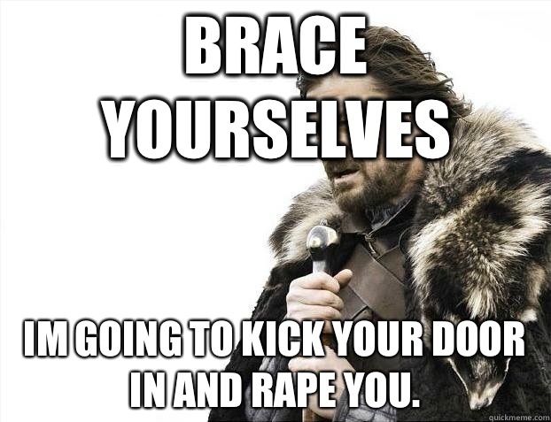 Brace yourselves Im going to kick your door in and rape you. - Brace yourselves Im going to kick your door in and rape you.  BRACEYOSELVES