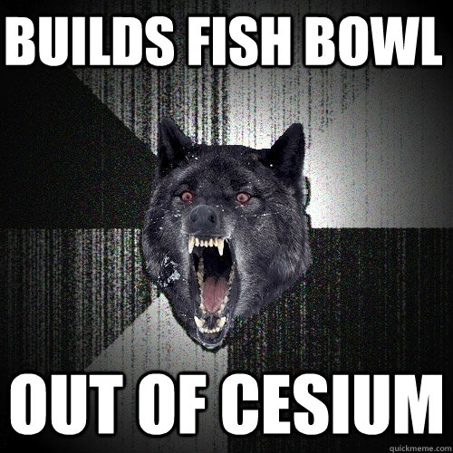 builds fish bowl out of cesium  Insanity Wolf