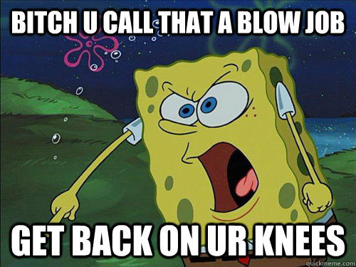 bitch u call that a blow job  get back on ur knees   Spongebob