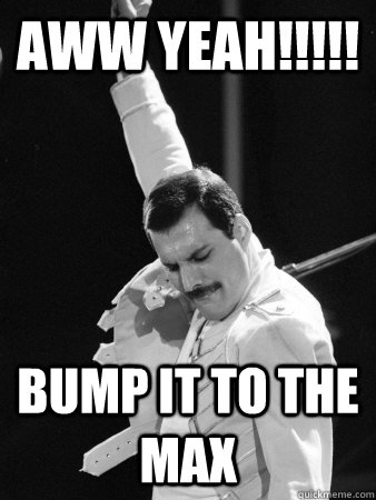 aww yeah!!!!! bump it to the max - aww yeah!!!!! bump it to the max  Freddie Mercury