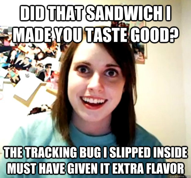did that sandwich i made you taste good? the tracking bug i slipped inside must have given it extra flavor  Overly Attached Girlfriend