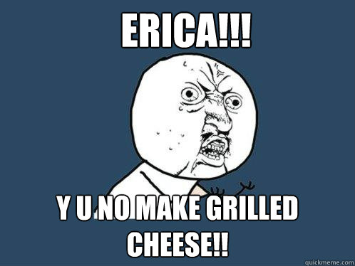 ERICA!!! Y U NO MAKE GRILLED CHEESE!!  Y U No