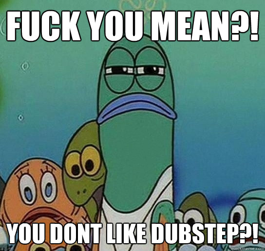 fuck you mean?! you dont like dubstep?!  