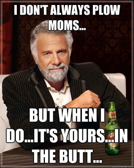 I don't always plow Moms... But when I do...it's yours...in the butt...  The Most Interesting Man In The World
