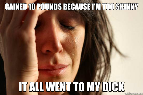 gained 10 pounds because i'm too skinny it all went to my dick  First World Problems