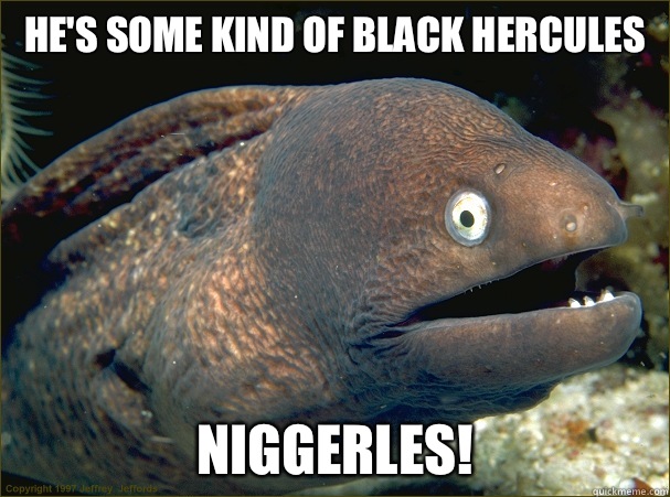 He's some kind of black hercules Niggerles!  Bad Joke Eel