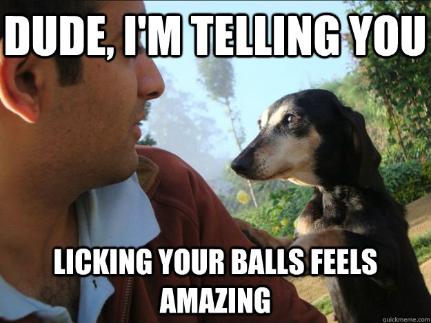 Dude, I'm telling you licking your balls feels amazing  